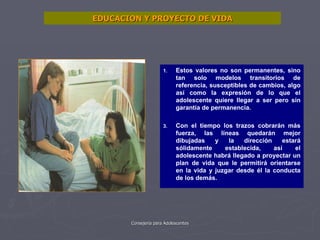 EDUCACION Y PROYECTO DE VIDA Estos valores no son permanentes, sino tan solo modelos transitorios de referencia, susceptibles de cambios, algo así como la expresión de lo que el adolescente quiere llegar a ser pero sin garantía de permanencia. Con el tiempo los trazos cobrarán más fuerza, las líneas quedarán mejor dibujadas y la dirección estará sólidamente establecida, así el adolescente habrá llegado a proyectar un plan de vida que le permitirá orientarse en la vida y juzgar desde él la conducta de los demás. 