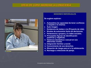 SESIONES INDIVIDUALES Se sugiere explorar: Autoestima (la capacidad de tener confianza y respeto a si mismo) Auto imagen. Existencia de metas o no (Proyecto de vida). Niveles de autonomía /toma de decisiones. Pertenencia a grupos y /o redes sociales. Principales figuras de identificación positivas y negativas. Violencia doméstica o sexual en sus diferentes niveles. Integración familiar y social. Conocimiento de sus derechos. Situación de riesgo para el o la adolescente. Noviazgo o relaciones de pareja. IDEAS DE CÓMO ABORDAR LA CONSEJERÍA 