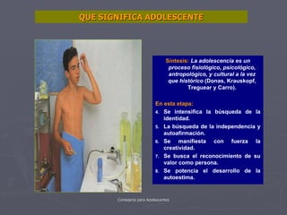 QUE SIGNIFICA ADOLESCENTE Síntesis:   La adolescencia es un proceso fisiológico, psicológico, antropológico, y cultural a la vez que histórico  (Donas, Krauskopf, Treguear y Carro). En esta etapa: Se intensifica la búsqueda de la identidad. La búsqueda de la independencia y autoafirmación. Se manifiesta con fuerza la creatividad. Se busca el reconocimiento de su valor como persona. Se potencia el desarrollo de la autoestima. 