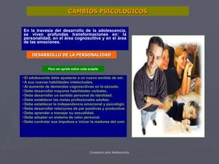 En la travesía del desarrollo de la adolescencia, se viven profundas transformaciones en: la personalidad, en el área cognoscitiva y en el área de las emociones. CAMBIOS PSICOLOGICOS El adolescente debe ajustarse a un nuevo sentido de ser. A sus nuevas habilidades intelectuales. Al aumento de demandas cognoscitivas en la escuela. Debe desarrollar mayores habilidades verbales. Debe desarrollar un sentido personal de identidad. Debe establecer las metas profesionales adultas. Debe establecer la independencia emocional y psicológica de sus padres. Debe desarrollar relaciones de par positivas y productivas. Debe aprender a manejar su sexualidad. Debe adoptar un sistema de valor personal. Debe controlar sus impulsos e iniciar la madurez del comportamiento. DESARROLLO DE LA PERSONALIDAD Para ver aprete sobre cada acápite 