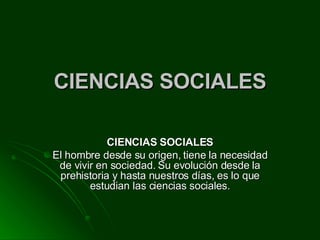 CIENCIAS SOCIALES CIENCIAS SOCIALES El hombre desde su origen, tiene la necesidad de vivir en sociedad. Su evolución desde la prehistoria y hasta nuestros días, es lo que estudian las ciencias sociales. 