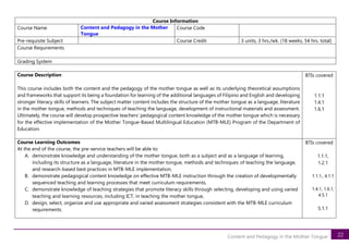 22
Content and Pedagogy in the Mother Tongue
Course Information
Course Name Content and Pedagogy in the Mother
Tongue
Course Code
Pre-requisite Subject Course Credit 3 units, 3 hrs./wk. (18 weeks, 54 hrs. total)
Course Requirements
Grading System
Course Description
This course includes both the content and the pedagogy of the mother tongue as well as its underlying theoretical assumptions
and frameworks that support its being a foundation for learning of the additional languages of Filipino and English and developing
stronger literacy skills of learners. The subject matter content includes the structure of the mother tongue as a language, literature
in the mother tongue, methods and techniques of teaching the language, development of instructional materials and assessment.
Ultimately, the course will develop prospective teachers’ pedagogical content knowledge of the mother tongue which is necessary
for the effective implementation of the Mother Tongue-Based Multilingual Education (MTB-MLE) Program of the Department of
Education.
BTIs covered
1.1.1
1.4.1
1.6.1
Course Learning Outcomes
At the end of the course, the pre-service teachers will be able to:
A. demonstrate knowledge and understanding of the mother tongue, both as a subject and as a language of learning,
including its structure as a language, literature in the mother tongue, methods and techniques of teaching the language,
and research-based best practices in MTB-MLE implementation,
B. demonstrate pedagogical content knowledge on effective MTB-MLE instruction through the creation of developmentally
sequenced teaching and learning processes that meet curriculum requirements,
C. demonstrate knowledge of teaching strategies that promote literacy skills through selecting, developing and using varied
teaching and learning resources, including ICT, in teaching the mother tongue,
D. design, select, organize and use appropriate and varied assessment strategies consistent with the MTB-MLE curriculum
requirements.
BTIs covered
1.1.1,
1.2.1
1.1.1., 4.1.1
1.4.1, 1.6.1,
4.5.1
5.1.1
 