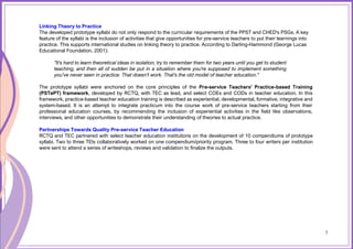 7
Linking Theory to Practice
The developed prototype syllabi do not only respond to the curricular requirements of the PPST and CHED's PSGs. A key
feature of the syllabi is the inclusion of activities that give opportunities for pre-service teachers to put their learnings into
practice. This supports international studies on linking theory to practice. According to Darling-Hammond (George Lucas
Educational Foundation, 2001):
"It's hard to learn theoretical ideas in isolation, try to remember them for two years until you get to student
teaching, and then all of sudden be put in a situation where you're supposed to implement something
you've never seen in practice. That doesn't work. That's the old model of teacher education."
The prototype syllabi were anchored on the core principles of the Pre-service Teachers' Practice-based Training
(PSTePT) framework, developed by RCTQ, with TEC as lead, and select COEs and CODs in teacher education. In this
framework, practice-based teacher education training is described as experiential, developmental, formative, integrative and
system-based. It is an attempt to integrate practicum into the course work of pre-service teachers starting from their
professional education courses, by recommending the inclusion of experiential activities in the field like observations,
interviews, and other opportunities to demonstrate their understanding of theories to actual practice.
Partnerships Towards Quality Pre-service Teacher Education
RCTQ and TEC partnered with select teacher education institutions on the development of 10 compendiums of prototype
syllabi. Two to three TEIs collaboratively worked on one compendium/priority program. Three to four writers per institution
were sent to attend a series of writeshops, reviews and validation to finalize the outputs.
7
 