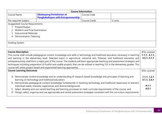 94
Edukasyong Pantahanan at Pangkabuhayan with Entrpreneurship
Course Description
This course shall include pedagogical content, knowledge and skills in technology and livelihood education necessary in teaching
and learning in the elementary level. Selected topics in agriculture, industrial arts, fisheries, and livelihood education and
entrepreneurship shall form a major part of the course. The students will learn appropriate teaching and assessment strategies and
techniques including preparation of fruitful and usable projects that can be utilized in teaching TLE in the elementary grades. This
course will utilize project based and experiential learning approaches.
BTIs covered
1.1.1, 4.1.1,
4.5.1, 5.1.1
Course Learning Outcomes
A. Demonstrate content knowledge and an understanding of research-based knowledge and principles of teaching and
learning on technology and livelihood education;
B. Demonstrate pedagogical content knowledge fundamental in teaching technology and livelihood responsive to learners’
individual needs, interests, experiences and diverse background;
C. Select, develop and use varied teaching and learning processes to meet curricular requirements of the course; and
D. Design, select, organize and use appropriate and varied assessment strategies consistent with the curriculum requirements.
BTIs covered
1.1.1, 1.2.1
3.1.1, 3.4.1
4.1.1
4.5.1
Course Information
Course Name Edukasyong Pantahanan at
Pangkabuhayan with Entrepreneurship
Course Code
Pre-requisite Subject Course Credit 3 Units
(Suggested) Course Requirements
1. Project/Output
2. Midterm and Final Examination
3. Instructional Materials
4. Demonstration Teaching
Grading System
 
