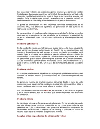 Las tangentes verticales se caracterizan por su longitud y su pendiente y están
limitadas por dos curvas sucesivas. La longitud de una tangente vertical es la
distancia, medida horizontalmente, entre el fin de la curva vertical anterior y el
principio de la siguiente curva vertical. La pendiente de la tangente vertical, es
la relación entre el desnivel y la distancia entre dos puntos de la misma.
Al punto de intersección de dos tangentes verticales consecutivas se le
denomina PIV, y la diferencia algebraica de pendientes en ese punto se le
representa con la letra A.
La característica principal que debe resolverse en el diseño de las tangentes
verticales, es la pendiente, la cual se referirá de acuerdo con la velocidad de
proyecto, a las condiciones operacionales del tránsito y a la configuración del
terreno.
Pendiente Gobernadora
Es la pendiente media que teóricamente puede darse a la línea subrasante
para vencer un desnivel determinado, en función de las características del
tránsito y la configuración del terreno; la mejor pendiente gobernadora será
aquella que, al conjugar esos conceptos, permita obtener el menor costo de
construcción, conservación y operación. Sirve de norma reguladora a la serie
de pendientes que se deban proyectar para ajustarse en lo posible al terreno.
Así, se recomienda para el terreno montañoso utilizar una pendiente del 4% y
para el terreno lomerío del 3%. En el caso del terreno plano, ésta se considera
nula.
Pendiente máxima
Es la mayor pendiente que se permite en el proyecto; queda determinada por el
volumen de tránsito previsto y su composición; así como la configuración del
terreno.
La pendiente máxima se empleará cuando convenga desde el punto de vista
económico, para salvar ciertos obstáculos locales tales como cantiles, fallas y
zonas inestables, siempre que no se rebase la longitud crítica.
Las pendientes mostradas en la tabla 16, se basan en la velocidad de proyecto
y en el tipo de terreno, son las máximas que deben emplearse para el diseño
de carreteras.
Pendiente mínima
La pendiente mínima se fija para permitir el drenaje. En los terraplenes puede
ser nula, sin embargo, no es recomendable; en los cortes se recomienda una
pendiente de 0.5% como mínimo, para garantizar el buen funcionamiento de
las cunetas; en ocasiones, la longitud de los cortes y la precipitación pluvial de
la zona podrá llevar a aumentar esa pendiente mínima.
Longitud crítica en pendientes del alineamiento vertical
 