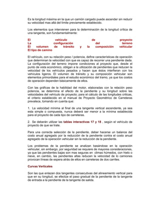 Es la longitud máxima en la que un camión cargado puede ascender sin reducir
su velocidad mas allá del límite previamente establecido.
Los elementos que intervienen para la determinación de la longitud crítica de
una tangente, son fundamentalmente:
El vehículo de proyecto
La configuración del terreno
El volumen de tránsito y la composición vehicular
El tipo de camino
El vehículo, con su relación peso / potencia, define características de operación
que determinan la velocidad con que es capaz de recorrer una pendiente dada.
La configuración del terreno impone condiciones al proyecto que, desde el
punto de vista económico, obligan a la utilización de pendientes que reducen la
velocidad de los vehículos pesados y hacen que éstos interfieran con los
vehículos ligeros. El volumen de tránsito y su composición vehicular son
elementos primordiales para el estudio económico del tramo, ya que los costos
de operación dependen básicamente de ellos.
Con las gráficas de la habilidad del motor, elaboradas con la relación peso
potencia, se determina el efecto de la pendiente y su longitud sobre las
velocidades del vehículo de proyecto; para el cálculo de las longitudes criticas,
el criterio establecido en el manual de Proyecto Geométrico de Carreteras
prevalece, tomando en cuenta que:
1. La velocidad mínima al final de una tangente vertical ascendente, ya sea
esta simple o compuesta, nunca deberá ser menor a la mínima establecida
para el proyecto de cada tipo de carreteras.
2. Se deberán utilizar las tablas interactivas 17 y 18 , según el vehículo de
proyecto de que se trate.
Para una correcta selección de la pendiente, deber hacerse un balance del
costo anual agregado por la reducción de la pendiente contra el costo anual
agregado de la operación vehicular sin la reducción de la pendiente.
Los problemas de la pendiente se analizan basándose en la operación
vehicular, sin embargo, por seguridad se requiere de mayores consideraciones,
ya que las pendientes bajas son mas seguras en climas húmedos, con hielo o
nieve, en cambio, las pendientes altas reducen la velocidad de lo camiones
provocan líneas de espera atrás de ellos en carreteras de dos carriles.
Curvas Verticales
Son las que enlazan dos tangentes consecutivas del alineamiento vertical para
que en su longitud, se efectúe el paso gradual de la pendiente de la tangente
de entrada a la pendiente de la tangente de salida.
 