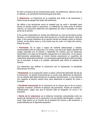 El color y la textura de los acotamientos serán, de preferencia, distinta a los de
la calzada, y su pendiente transversal igual al de ésta.
2. Subcorona. La Subcorona es la superficie que limita a las terracerías y
sobre la que se apoyan las capas del pavimento.
Se define a las terracerías como el material que se corta o terraplén para
formar el camino hasta la subcorona. La diferencia de cotas entre el terreno
natural y la subcorona determina los espesores de corte o terraplén en cada
punto de la sección.
A los puntos intermedios en donde esa diferencia es nula se les llama puntos
de paso, y a las líneas que unen esos puntos en un tramo del camino, línea de
paso. A los puntos extremos de la sección donde los taludes cortan al terreno
natural, se les llama ceros y a las líneas que los unen a lo largo del camino,
líneas de ceros.
▪ Pavimento. Es la capa o capas de material seleccionado y tratado,
comprendidas entre la subcorona y la corona, que tiene por objeto soportar las
cargas inducidas por el tránsito y repartirlas de manera que los esfuerzos
transmitidos a la capa de terracerías subyacente a la subcorona, no le causen
deformaciones perjudiciales; al mismo tiempo proporciona un superficie de
rodamiento adecuada al tránsito. Los pavimentos generalmente están formados
por la sub-base, la base y la carpeta, definiendo esta última la calzada del
camino.
Los elementos que definen la subcorona son la subrasante, la pendiente
transversal y el ancho.
▪ Subrasante, es la proyección sobre un plano vertical del desarrollo del eje de
la subcorona. La sección transversal es un punto cuya diferencia de elevación
con la rasante está determinada por el espesor del pavimento, y cuyo desnivel
con respecto al terreno natural sirve para determinar el espesor de corte o
terraplén
▪ Pendiente transversal de la subcorona es la misma que la de la corona,
logrando mantener uniforme el espesor del pavimento. Puede ser bombeo o
sobrelevación, según sea que la sección esté en tangente, en curva o en
transición.
▪ Ancho de la subcorona es la distancia horizontal comprendida entre los
puntos de intersección de la subcorona con los taludes del terraplén, cuneta o
corte. Este ancho va en función de la amplitud de corona y del ensanche, y
queda definido por la siguiente expresión:
As = C + e1 + e2 + A
 