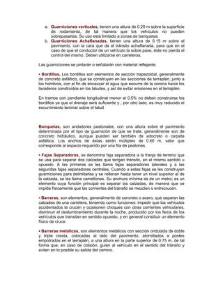 a. Guarniciones verticales, tienen una altura de 0.20 m sobre la superficie
de rodamiento, de tal manera que los vehículos no pueden
sobrepasarlas. Su uso está limitado a zonas de banquetas.
b. Guarniciones Achaflanadas, tienen una altura de 0.15 m sobre el
pavimento, con la cara que da al tránsito achaflanada, para que en el
caso de que el conductor de un vehículo la sobre pase, éste no pierda el
control del mismo. Deben utilizarse en carreteras.
Las guarniciones se pintarán o señalarán con material reflejante.
▪ Bordillos, Los bordillos son elementos de sección trapezoidal, generalmente
de concreto asfáltico, que se construyen en las secciones de terraplén, junto a
los hombros, con el fin de encauzar el agua que escurre de la corona hacia los
lavaderos construidos en los taludes, y así de evitar erosiones en el terraplén.
En tramos con pendiente longitudinal menor al 0.5% no deben construirse los
bordillos ya que el drenaje será suficiente y , por otro lado, es muy reducido el
escurrimiento laminar sobre el talud
Banquetas, son andadores peatonales, con una altura sobre el pavimento
determinada por el tipo de guarnición de que se trate, generalmente son de
concreto hidráulico, aunque pueden ser también de adocreto o carpeta
asfáltica. Los anchos de éstas serán múltiples de 0.60 m, valor que
corresponde al espacio requerido por una fila de peatones.
▪ Fajas Separadoras, se denomina faja separadora a la franja de terreno que
se usa para separar dos calzadas que tengan tránsito, en el mismo sentido u
opuesto. A las primeras se les llama fajas separadoras laterales y a las
segundas fajas separadoras centrales. Cuando a estas fajas se les construyen
guarniciones para delimitarlas y se rellenan hasta tener un nivel superior al de
la calzada, se les llama camellones. Su anchura mínima es de un metro; es un
elemento cuya función principal es separar las calzadas, de manera que se
impida físicamente que las corrientes del tránsito se mezclen o entrecrucen.
▪ Barreras, son elementos, generalmente de concreto o acero, que separan las
calzadas de una carretera, teniendo como funciones: impedir que los vehículos
accidentados la crucen y ocasionen choques con otras corrientes vehiculares,
disminuir el deslumbramiento durante la noche, producido por los faros de los
vehículos que transitan en sentido opuesto, y en general constituir un elemento
físico de cruce.
▪ Barreras metálicas, son elementos metálicos con sección ondulada de doble
y triple cresta, colocadas al lado del pavimento, atornillados a postes
empotrados en el terraplén, a una altura en la parte superior de 0.75 m, de tal
forma que, en caso de colisión, guíen al vehículo en el sentido del tránsito y
eviten en lo posible su salida del camino.
 