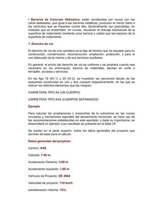 ▪ Barreras de Concreto Hidráulico, están constituidas por muros con las
caras alabeadas, que igual a las barreras metálicas, producen el menor daño a
los vehículos que se impacten contra ella. Generalmente son precoladas, en
módulos que se ensamblan, en curvas, resuelven el drenaje transversal de la
superficie de rodamiento mediante unos bancos o calzas que las separan de la
superficie de rodamiento.
7. Derecho de vía
El derecho de vía de una carretera es la faja de terreno que se requiere para su
construcción, conservación, reconstrucción, ampliación, protección, y para el
uso adecuado de la misma y de sus servicios auxiliares.
En general, el ancho del derecho de vía es uniforme y se ampliará cuando sea
necesario en los entronques, bancos de materiales, taludes en corte o
terraplén, accesos y servicios.
En las figs 19 (IIV.1) y 20 (IV.2), se muestran las secciones típicas de las
autopistas construidas en uno y dos cuerpos respectivamente, en las que se
indican los distintos elementos que las integran.
CARRETERA TIPO A4 (UN CUERPO)
CARRETERA TIPO A4S (CUERPOS SEPARADOS)
Ejemplo
Para calcular las ampliaciones y ensanches de la subcorona en las curvas
circulares y transiciones espirales del alineamiento horizontal, se hace uso de
las recomendaciones establecidas en este apartado; y dada su importancia, se
desarrollará un ejemplo cuyo resultado se presenta en la tabla 24.
Se anotan en la parte superior, todos los datos generales del proyecto que
servirán de base para el cálculo:
Datos generales del proyecto:
Camino: A4S.
Calzada: 7.40 m.
Acotamiento Derecho: 3.00 m.
Acotamiento Izquierdo: 1.00 m.
Vehículo de Proyecto: DE 2864
Velocidad de proyecto: 110 km/h.
sobrelevación máxima: 10%.
 