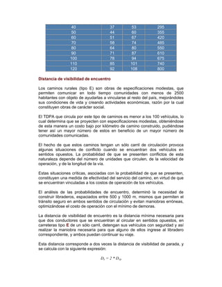40 37 53 295
50 44 60 355
60 51 67 420
70 58 74 485
80 64 80 550
90 71 87 610
100 78 94 675
110 85 101 740
120 92 108 800
Distancia de visibilidad de encuentro
Los caminos rurales (tipo E) son obras de especificaciones modestas, que
permiten comunicar en todo tiempo comunidades con menos de 2500
habitantes con objeto de ayudarlas a vincularse al resto del país, mejorándoles
sus condiciones de vida y creando actividades económicas, razón por la cual
constituyen obras de carácter social.
El TDPA que circula por este tipo de caminos es menor a los 100 vehículos, lo
cual determina que se proyecten con especificaciones modestas, obteniéndose
de esta manera un costo bajo por kilómetro de camino construido, pudiéndose
tener así un mayor número de estos en beneficio de un mayor número de
comunidades comunicadas.
El hecho de que estos caminos tengan un sólo carril de circulación provoca
algunas situaciones de conflicto cuando se encuentran dos vehículos en
sentidos opuestos. La probabilidad de que se presenten conflictos de esta
naturaleza depende del número de unidades que circulen, de la velocidad de
operación, y de la longitud de la vía.
Estas situaciones críticas, asociadas con la probabilidad de que se presenten,
constituyen una medida de efectividad del servicio del camino, en virtud de que
se encuentran vinculadas a los costos de operación de los vehículos.
El análisis de las probabilidades de encuentro, determinó la necesidad de
construir libraderos, espaciados entre 500 y 1000 m, mismos que permiten el
tránsito seguro en ambos sentidos de circulación y evitan maniobras erróneas,
optimizándose el costo de operación con el mínimo de demoras.
La distancia de visibilidad de encuentro es la distancia mínima necesaria para
que dos conductores que se encuentran al circular en sentidos opuestos, en
carreteras tipo E de un sólo carril, detengan sus vehículos con seguridad y así
realizar la maniobra necesaria para que alguno de ellos ingrese al libradero
correspondiente, y ambos puedan continuar su viaje.
Esta distancia corresponde a dos veces la distancia de visibilidad de parada, y
se calcula con la siguiente expresión:
De = 2 * Dvp
 