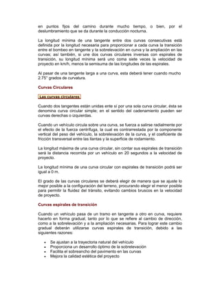 en puntos fijos del camino durante mucho tiempo, o bien, por el
deslumbramiento que se da durante la conducción nocturna.
La longitud mínima de una tangente entre dos curvas consecutivas está
definida por la longitud necesaria para proporcionar a cada curva la transición
entre el bombeo en tangente y la sobrelevación en curva y la ampliación en las
curvas; así también, si une dos curvas circulares inversas con espirales de
transición, su longitud mínima será uno coma siete veces la velocidad de
proyecto en km/h, menos la semisuma de las longitudes de las espirales.
Al pasar de una tangente larga a una curva, esta deberá tener cuando mucho
2.75° grados de curvatura.
Curvas Circulares
Las curvas circulares
Cuando dos tangentes están unidas ente sí por una sola curva circular, ésta se
denomina curva circular simple; en el sentido del cadenamiento pueden ser
curvas derechas o izquierdas.
Cuando un vehículo circula sobre una curva, se fuerza a salirse radialmente por
el efecto de la fuerza centrífuga, la cual es contrarrestada por la componente
vertical del peso del vehículo, la sobrelevación de la curva, y el coeficiente de
fricción transversal entre las llantas y la superficie de rodamiento.
La longitud máxima de una curva circular, sin contar sus espirales de transición
será la distancia recorrida por un vehículo en 20 segundos a la velocidad de
proyecto.
La longitud mínima de una curva circular con espirales de transición podrá ser
igual a 0 m.
El grado de las curvas circulares se deberá elegir de manera que se ajuste lo
mejor posible a la configuración del terreno, procurando elegir el menor posible
para permitir la fluidez del tránsito, evitando cambios bruscos en la velocidad
de proyecto.
Curvas espirales de transición
Cuando un vehículo pasa de un tramo en tangente a otro en curva, requiere
hacerlo en forma gradual, tanto por lo que se refiere al cambio de dirección,
como a la sobrelevación y a la ampliación necesarias. Para lograr este cambio
gradual deberán utilizarse curvas espirales de transición, debido a las
siguientes razones:
• Se ajustan a la trayectoria natural del vehículo
• Proporciona un desarrollo óptimo de la sobrelevación
• Facilita el sobreancho del pavimento en las curvas
• Mejora la calidad estética del proyecto
 