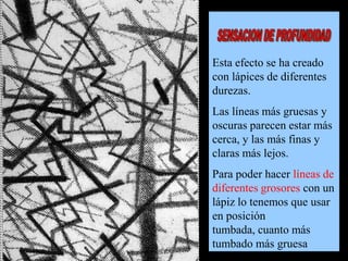 Esta efecto se ha creado
con lápices de diferentes
durezas.
Las líneas más gruesas y
oscuras parecen estar más
cerca, y las más finas y
claras más lejos.
Para poder hacer líneas de
diferentes grosores con un
lápiz lo tenemos que usar
en posición
tumbada, cuanto más
tumbado más gruesa

 