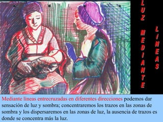 Mediante líneas entrecruzadas en diferentes direcciones podemos dar
sensación de luz y sombra; concentraremos los trazos en las zonas de
sombra y los dispersaremos en las zonas de luz, la ausencia de trazos es
donde se concentra más la luz.

 