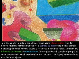 26

En este ejemplo de trabajo con planos se han usado planos unidos para dar
efecto de formas en tres dimensiones; el cambio de color entre planos acentúa
el efecto; plano más cercano oscuro y los que se alejan más claros. También hay
diferencia de tamaños y superposición, formas grandes e incompletas porque no
caben enteras en el papel, estas son las más cercanas. Las de pequeño tamaño se
aprecian muy lejanas.

 