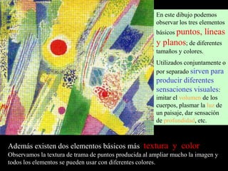 En este dibujo podemos
observar los tres elementos
básicos puntos,

líneas

y planos; de diferentes
tamaños y colores.

Utilizados conjuntamente o
por separado sirven para

producir diferentes
sensaciones visuales:
imitar el volumen de los
cuerpos, plasmar la luz de
un paisaje, dar sensación
de profundidad, etc.

Además existen dos elementos básicos más textura y color
Observamos la textura de trama de puntos producida al ampliar mucho la imagen y
todos los elementos se pueden usar con diferentes colores.

 