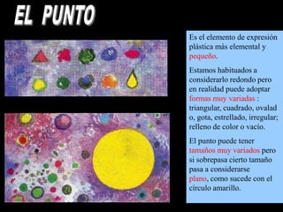 Es el elemento de expresión
plástica más elemental y
pequeño.
Estamos habituados a
considerarlo redondo pero
en realidad puede adoptar
formas muy variadas :
triangular, cuadrado, ovalad
o, gota, estrellado, irregular;
relleno de color o vacío.
El punto puede tener
tamaños muy variados pero
si sobrepasa cierto tamaño
pasa a considerarse
plano, como sucede con el
círculo amarillo.

 