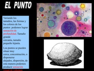 Variando los
tamaños, las formas y
los colores de los
puntos podemos lograr
sensación de
profundidad. Tamaño
grande
cercanía, tamaño
pequeño lejanía.
Los puntos se pueden
situar muy
cerca, concentración, o
disponerse
alejados, dispersión, de
esta manera podemos
producir sensación
visual de volumen.

 
