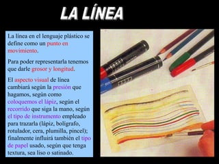 La línea en el lenguaje plástico se
define como un punto en
movimiento.

Para poder representarla tenemos
que darle grosor y longitud.
El aspecto visual de línea
cambiará según la presión que
hagamos, según como
coloquemos el lápiz, según el
recorrido que siga la mano, según
el tipo de instrumento empleado
para trazarla (lápiz, bolígrafo,
rotulador, cera, plumilla, pincel);
finalmente influirá también el tipo
de papel usado, según que tenga
textura, sea liso o satinado.

 