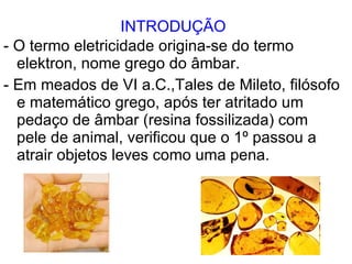 INTRODUÇÃO - O termo eletricidade origina-se do termo  elektron, nome grego do âmbar. - Em meados de VI a.C.,Tales de Mileto, filósofo e matemático grego, após ter atritado um pedaço de âmbar (resina fossilizada) com pele de animal, verificou que o 1º passou a atrair objetos leves como uma pena.  