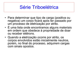 Série Triboelétrica Para determinar que tipo de carga (positiva ou negativa) um corpo ficará após ter passado por um processo de eletrização por atrito. É uma lista onde encontramos alguns materiais em ordem que obedece à propriedade de doar ou receber elétrons. Quando a eletrização ocorre por atrito, os corpos envolvidos estão inicialmente neutros, porém, no final do processo, adquirem cargas com sinais opostos. 