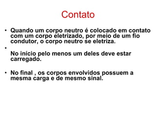 Contato Quando um corpo neutro é colocado em contato com um corpo eletrizado, por meio de um fio condutor, o corpo neutro se eletriza. No início pelo menos um deles deve estar carregado. No final , os corpos envolvidos possuem a mesma carga e de mesmo sinal. 