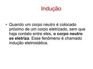 Indução Quando um corpo neutro é colocado próximo de um corpo eletrizado, sem que haja contato entre eles,  o corpo neutro se eletriza . Esse fenômeno é chamado indução eletrostática. 