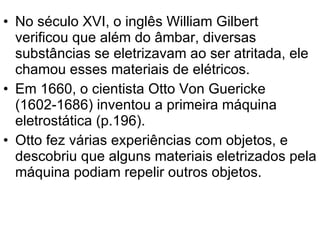 No século XVI, o inglês William Gilbert  verificou que além do âmbar, diversas substâncias se eletrizavam ao ser atritada, ele chamou esses materiais de elétricos. Em 1660, o cientista Otto Von Guericke (1602-1686) inventou a primeira máquina eletrostática (p.196). Otto fez várias experiências com objetos, e descobriu que alguns materiais eletrizados pela máquina podiam repelir outros objetos. 