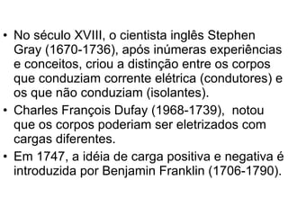 No século XVIII, o cientista inglês Stephen Gray (1670-1736), após inúmeras experiências e conceitos, criou a distinção entre os corpos que conduziam corrente elétrica (condutores) e os que não conduziam (isolantes). Charles François Dufay (1968-1739),  notou que os corpos poderiam ser eletrizados com cargas diferentes. Em 1747, a idéia de carga positiva e negativa é introduzida por Benjamin Franklin (1706-1790). 