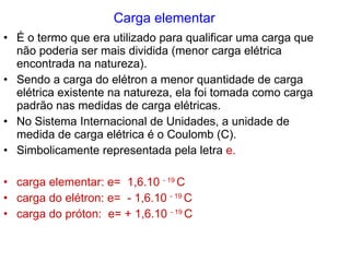 Carga elementar É o termo que era utilizado para qualificar uma carga que não poderia ser mais dividida (menor carga elétrica encontrada na natureza). Sendo a carga do elétron a menor quantidade de carga elétrica existente na natureza, ela foi tomada como carga padrão nas medidas de carga elétricas.  No Sistema Internacional de Unidades, a unidade de medida de carga elétrica é o Coulomb (C). Simbolicamente representada pela letra  e. carga elementar: e=  1,6.10  - 19  C carga do elétron: e=  - 1,6.10  - 19  C carga do próton:  e= + 1,6.10  - 19  C 
