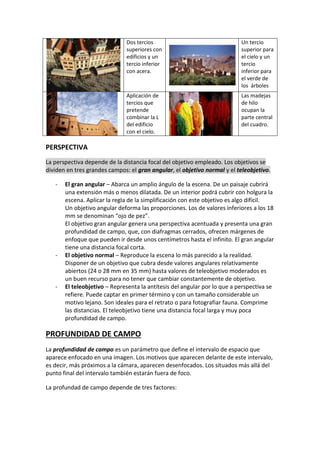 Dos tercios
superiores con
edificios y un
tercio inferior
con acera.
Un tercio
superior para
el cielo y un
tercio
inferior para
el verde de
los árboles
Aplicación de
tercios que
pretende
combinar la L
del edificio
con el cielo.
Las madejas
de hilo
ocupan la
parte central
del cuadro.
PERSPECTIVA
La perspectiva depende de la distancia focal del objetivo empleado. Los objetivos se
dividen en tres grandes campos: el gran angular, el objetivo normal y el teleobjetivo.
- El gran angular – Abarca un amplio ángulo de la escena. De un paisaje cubrirá
una extensión más o menos dilatada. De un interior podrá cubrir con holgura la
escena. Aplicar la regla de la simplificación con este objetivo es algo difícil.
Un objetivo angular deforma las proporciones. Los de valores inferiores a los 18
mm se denominan “ojo de pez”.
El objetivo gran angular genera una perspectiva acentuada y presenta una gran
profundidad de campo, que, con diafragmas cerrados, ofrecen márgenes de
enfoque que pueden ir desde unos centímetros hasta el infinito. El gran angular
tiene una distancia focal corta.
- El objetivo normal – Reproduce la escena lo más parecido a la realidad.
Disponer de un objetivo que cubra desde valores angulares relativamente
abiertos (24 o 28 mm en 35 mm) hasta valores de teleobjetivo moderados es
un buen recurso para no tener que cambiar constantemente de objetivo.
- El teleobjetivo – Representa la antítesis del angular por lo que a perspectiva se
refiere. Puede captar en primer término y con un tamaño considerable un
motivo lejano. Son ideales para el retrato o para fotografiar fauna. Comprime
las distancias. El teleobjetivo tiene una distancia focal larga y muy poca
profundidad de campo.
PROFUNDIDAD DE CAMPO
La profundidad de campo es un parámetro que define el intervalo de espacio que
aparece enfocado en una imagen. Los motivos que aparecen delante de este intervalo,
es decir, más próximos a la cámara, aparecen desenfocados. Los situados más allá del
punto final del intervalo también estarán fuera de foco.
La profundad de campo depende de tres factores:
 
