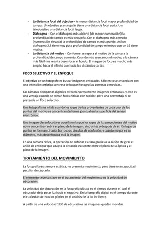 - La distancia focal del objetivo – A menor distancia focal mayor profundidad de
campo. Un objetivo gran angular tiene una distancia focal corta. Un
teleobjetivo una distancia focal larga.
- Diafragma – Con el diafragma más abierto (de menor numeración) la
profundidad de campo es más pequeña. Con el diafragma más cerrado
(numeración elevada) la profundidad de campo es más grande. Así un
diafragma 2,8 tiene muy poca profundidad de campo mientras que un 16 tiene
mucha.
- La distancia del motivo - Conforme se separa el motivo de la cámara la
profundidad de campo aumenta. Cuando más acercamos el motivo a la cámara
más fácil nos resulta desenfocar el fondo. El margen de foco es mucho más
amplio hacia el infinito que hacia las distancias cortas.
FOCO SELECTIVO Y EL ENFOQUE
El objetivo de un fotógrafo es buscar imágenes enfocadas. Sólo en casos especiales con
una intención artística concreta se buscan fotografías borrosas o movidas.
Las cámaras compactas digitales ofrecen normalmente imágenes enfocadas, y esto es
una ventaja cuando se toman fotos nítidas con rapidez, pero una desventaja si se
pretende un foco selectivo.
Una fotografía es nítida cuando los rayos de luz provenientes de cada uno de los
puntos del motivo se concentran de forma puntual en la superficie del sensor
electrónico.
Una imagen desenfocada es aquella en la que los rayos de luz procedentes del motivo
no se concentran sobre el plano de la imagen, sino antes o después de él. En lugar de
puntos se forman círculos borrosos o círculos de confusión, y cuanto mayor es su
diámetro, más desenfocada está la imagen.
En una cámara réflex, la operación de enfocar es clara gracias a la acción de girar el
anillo de enfoque que adapta la distancia existente entre el plano de la óptica y el
plano de la imagen.
TRATAMIENTO DEL MOVIMIENTO
La fotografía es siempre estática, no presenta movimiento, pero tiene una capacidad
peculiar de captarlo.
El elemento técnico clave en el tratamiento del movimiento es la velocidad de
obturación.
La velocidad de obturación en la fotografía clásica es el tiempo durante el cual el
obturador deja pasar luz hacia el negativo. En la fotografía digital es el tiempo durante
el cual están activos los píxeles en el análisis de la luz incidente.
A partir de una velocidad 1/30 de obturación las imágenes quedan movidas.
 