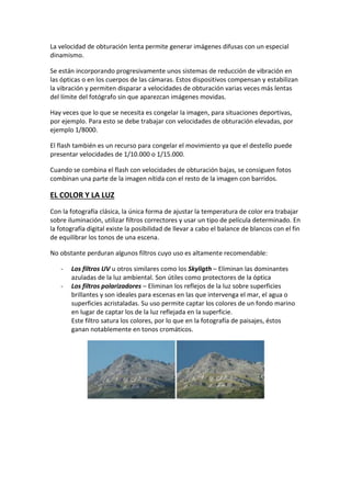 La velocidad de obturación lenta permite generar imágenes difusas con un especial
dinamismo.
Se están incorporando progresivamente unos sistemas de reducción de vibración en
las ópticas o en los cuerpos de las cámaras. Estos dispositivos compensan y estabilizan
la vibración y permiten disparar a velocidades de obturación varias veces más lentas
del límite del fotógrafo sin que aparezcan imágenes movidas.
Hay veces que lo que se necesita es congelar la imagen, para situaciones deportivas,
por ejemplo. Para esto se debe trabajar con velocidades de obturación elevadas, por
ejemplo 1/8000.
El flash también es un recurso para congelar el movimiento ya que el destello puede
presentar velocidades de 1/10.000 o 1/15.000.
Cuando se combina el flash con velocidades de obturación bajas, se consiguen fotos
combinan una parte de la imagen nítida con el resto de la imagen con barridos.
EL COLOR Y LA LUZ
Con la fotografía clásica, la única forma de ajustar la temperatura de color era trabajar
sobre iluminación, utilizar filtros correctores y usar un tipo de película determinado. En
la fotografía digital existe la posibilidad de llevar a cabo el balance de blancos con el fin
de equilibrar los tonos de una escena.
No obstante perduran algunos filtros cuyo uso es altamente recomendable:
- Los filtros UV u otros similares como los Skyligth – Eliminan las dominantes
azuladas de la luz ambiental. Son útiles como protectores de la óptica
- Los filtros polarizadores – Eliminan los reflejos de la luz sobre superficies
brillantes y son ideales para escenas en las que intervenga el mar, el agua o
superficies acristaladas. Su uso permite captar los colores de un fondo marino
en lugar de captar los de la luz reflejada en la superficie.
Este filtro satura los colores, por lo que en la fotografía de paisajes, éstos
ganan notablemente en tonos cromáticos.
 
