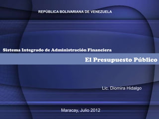 REPÚBLICA BOLIVARIANA DE VENEZUELA




Sistema Integrado de Administración Financiera

                                   El Presupuesto Público



                                              Lic. Diomira Hidalgo




                        Maracay, Julio 2012
 