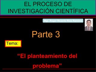 “ El planteamiento del problema” EL PROCESO DE INVESTIGACIÓN CIENTÍFICA Parte 3 Tema: Mgr. Roger Ricardo Ríos Ramírez 