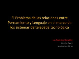 El Problema de las relaciones entre
Pensamiento y Lenguaje en el marco de
los sistemas de telepatía tecnológica
Lic. Federico González
Cecilia Caimi
Noviembre 2010
 