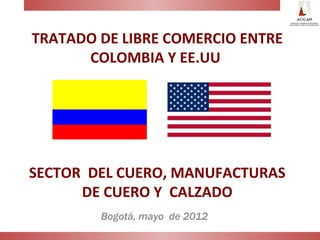 TRATADO DE LIBRE COMERCIO ENTRE
      COLOMBIA Y EE.UU




SECTOR DEL CUERO, MANUFACTURAS
      DE CUERO Y CALZADO
        Bogotá, mayo de 2012
 