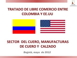 TRATADO DE LIBRE COMERCIO ENTRE
COLOMBIA Y EE.UU
SECTOR DEL CUERO, MANUFACTURAS
DE CUERO Y CALZADO
Bogotá, mayo de 2012
 
