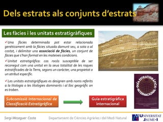 Sergi Meseguer Costa Departament de Ciències Agràries i del Medi Natural
Les fàcies i les unitats estratigràfiques
Una fàcies determinada pot estar relacionada
genèticament amb la fàcies situada damunt seu, a sota o al
costat, i delimitar una associació de fàcies, un conjunt de
fàcies que s’han format en les mateixes condicions.
Unitat estratigràfica: cos rocós susceptible de ser
reconegut com una unitat en la seua totalitat de les roques
estratificades de la Terra, segons un caràcter, una propietat o
un atribut específic.
Les unitats estratigràfiques es designen amb noms referits
a la litologia o les litologies dominants i al lloc geogràfic on
es troben.
Guia estratigràfica
internacional
Subcomissió Internacional de
Classificació Estratigràfica
 