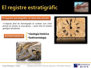 Sergi Meseguer Costa Departament de Ciències Agràries i del Medi Natural
El registre estratigràfic: el relat dels estrats
L’objectiu final de l’estratigrafia és conèixer com s’han
format els estrats, la seua gènesi, i partir d’ací la història
geològica del planeta.
ESTRATIGRAFIA
•Geologia històrica
•Sedimentologia
 
