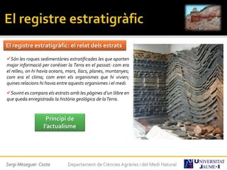 Sergi Meseguer Costa Departament de Ciències Agràries i del Medi Natural
El registre estratigràfic: el relat dels estrats
Són les roques sedimentàries estratificades les que aporten
major informació per conèixer la Terra en el passat: com era
el relleu, on hi havia oceans, mars, llacs, planes, muntanyes;
com era el clima; com eren els organismes que hi vivien;
quines relacions hi havia entre aquests organismes i el medi.
Sovint es compara els estrats amb les pàgines d’un llibre en
que queda enregistrada la història geològica de laTerra.
Principi de
l’actualisme
 