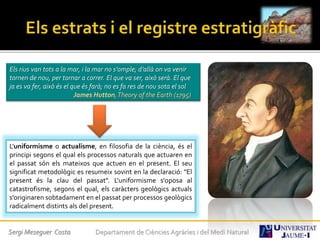 Els rius van tots a la mar, i la mar no s’omple; d’allà on va venir
tornen de nou, per tornar a correr. El que va ser, això serà. El que
ja es va fer, això és el que és farà; no es fa res de nou sota el sol
James Hutton,Theory of the Earth (1795)
L'uniformisme o actualisme, en filosofia de la ciència, és el
principi segons el qual els processos naturals que actuaren en
el passat són els mateixos que actuen en el present. El seu
significat metodològic es resumeix sovint en la declaració: "El
present és la clau del passat". L'uniformisme s'oposa al
catastrofisme, segons el qual, els caràcters geològics actuals
s'originaren sobtadament en el passat per processos geològics
radicalment distints als del present.
Sergi Meseguer Costa Departament de Ciències Agràries i del Medi Natural
 