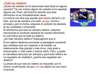 ¡Todo es relativo!
¿Quien de ustedes no ha escuchado esta frase en alguna
ocasión? Tal vez incluso alguno de ustedes la ha repetido
alguna vez. Pues, permítanme decirles que esta
afirmación no es completamente cierta.
La ciencia nos dice que aquello que ocurre siempre y en
todo, que se da siempre y en todo, es ley, norma o
principio y por lo mismo, adquiere el carácter de absoluto
al ser constante e inmanente.
Si afirmamos que todo es siempre relativo, estamos
aseverando la condición absoluta de nuestra afirmación,
lo cual indica que no todo es relativo.
¿Es todo siempre relativo? Supongamos que sí.
Si es relativo debemos encontrar el paradigma constante
que certifique que con respecto a tal medida, es
relativamente más grande o más chico, más grato o
menos grato, o más cierto o menos cierto. Pero, ¿puede
la naturaleza del juicio ser siempre y para todo relativa sin
un regulador de medidas? ¿podría ese regulador ser
relativo?
La praxis de que todo es relativo es imposible, por lo
mismo, la afirmación de que todo es relativo es una mera
invención.
 