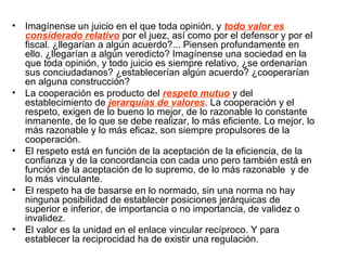 • Imagínense un juicio en el que toda opinión, y todo valor es
considerado relativo por el juez, así como por el defensor y por el
fiscal. ¿llegarían a algún acuerdo?... Piensen profundamente en
ello. ¿llegarían a algún veredicto? Imagínense una sociedad en la
que toda opinión, y todo juicio es siempre relativo, ¿se ordenarían
sus conciudadanos? ¿establecerían algún acuerdo? ¿cooperarían
en alguna construcción?
• La cooperación es producto del respeto mutuo y del
establecimiento de jerarquías de valores. La cooperación y el
respeto, exigen de lo bueno lo mejor, de lo razonable lo constante
inmanente, de lo que se debe realizar, lo más eficiente. Lo mejor, lo
más razonable y lo más eficaz, son siempre propulsores de la
cooperación.
• El respeto está en función de la aceptación de la eficiencia, de la
confianza y de la concordancia con cada uno pero también está en
función de la aceptación de lo supremo, de lo más razonable y de
lo más vinculante.
• El respeto ha de basarse en lo normado, sin una norma no hay
ninguna posibilidad de establecer posiciones jerárquicas de
superior e inferior, de importancia o no importancia, de validez o
invalidez.
• El valor es la unidad en el enlace vincular recíproco. Y para
establecer la reciprocidad ha de existir una regulación.
 