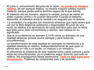 • El juicio o, conocimiento del juicio de la razón, no puede ser siempre
relativo, de ser siempre relativo, no tendría ninguna validez nuestro
intelecto, porque jamás podría sentirse seguro de lo que admite.
• El intelecto del ser humano, espera la verdad, porque se siente en
orden cuando confía y no cuando desconfía. Cuando el intelecto
desconfía, el individuo ansía la verdad o se angustia por no tenerla.
• La ansiedad y la angustia son tensiones extremas que nada tienen que
ver con la libre diligencia autónoma y responsable. El juicio de una
razón es relativa a la apreciación de cada individuo pero eso no hace
que todo juicio, todo conocimiento u opinión, sea relativa en su
significado.
• Que la circunferencia es siempre 3,1416 veces su diámetro es una
realidad absoluta, porque ocurre siempre y para todas las
circunferencias.
La transformación de esta realidad en concepto no transforma a la
realidad absoluta en relativa. Independientemente de que quien lo
afirme sea un niño o un adulto, un maduro o un inmaduro.
Si afirmamos la existencia de esta realidad como valida siempre y para
todas las circunferencias, ya no podemos seguir diciendo que todo es
relativo. No propaguemos falsos testimonios. Todo no deja lugar para
excepciones. Tratemos de comprender esto y de asumirlo.
 