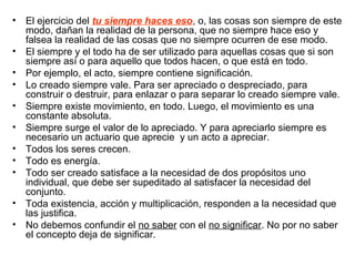 • El ejercicio del tu siempre haces eso, o, las cosas son siempre de este
modo, dañan la realidad de la persona, que no siempre hace eso y
falsea la realidad de las cosas que no siempre ocurren de ese modo.
• El siempre y el todo ha de ser utilizado para aquellas cosas que si son
siempre así o para aquello que todos hacen, o que está en todo.
• Por ejemplo, el acto, siempre contiene significación.
• Lo creado siempre vale. Para ser apreciado o despreciado, para
construir o destruir, para enlazar o para separar lo creado siempre vale.
• Siempre existe movimiento, en todo. Luego, el movimiento es una
constante absoluta.
• Siempre surge el valor de lo apreciado. Y para apreciarlo siempre es
necesario un actuario que aprecie y un acto a apreciar.
• Todos los seres crecen.
• Todo es energía.
• Todo ser creado satisface a la necesidad de dos propósitos uno
individual, que debe ser supeditado al satisfacer la necesidad del
conjunto.
• Toda existencia, acción y multiplicación, responden a la necesidad que
las justifica.
• No debemos confundir el no saber con el no significar. No por no saber
el concepto deja de significar.
 