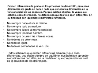 • No siempre hace el ser lo mismo.
• No siempre todo es maduro.
• No siempre llueve la misma cantidad.
• No siempre tenemos hambre.
• No siempre ocurren las mismas cosas.
• No todo es de color rosa.
• No todo es igual.
• No todo es como todos lo ven. Etc.
• Todos sabemos que existen diferencias siempre y que esas
diferencias, que están siempre en equilibrio, nos permiten aprender
a equilibrarnos con ellas, en la medida en que comprendemos cual
es el equilibrio de las diferencias.
Existen diferencias de grado en los procesos de desarrollo, pero esas
diferencias de grado no tienen nada que ver con las diferencias en la
funcionalidad de las especies. Porque existan el potro, la yegua, o el
caballo, esas diferencias, no determinan que los tres sean diferentes. En
su finalidad son igualmente mamíferos rumiantes.
 