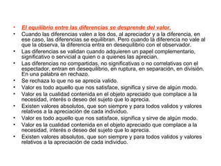 • El equilibrio entre las diferencias se desprende del valor.
• Cuando las diferencias valen a los dos, al apreciador y a la diferencia, en
ese caso, las diferencias se equilibran. Pero cuando la diferencia no vale al
que la observa, la diferencia entra en desequilibrio con el observador.
• Las diferencias se validan cuando adquieren un papel complementario,
significativo o servicial a quien o a quienes las aprecian.
• Las diferencias no compartidas, no significativas o no correlativas con el
espectador, entran en desequilibrio, en ruptura, en separación, en división.
En una palabra en rechazo.
• Se rechaza lo que no se aprecia valido.
• Valor es todo aquello que nos satisface, significa y sirve de algún modo.
• Valor es la cualidad contenida en el objeto apreciado que complace a la
necesidad, interés o deseo del sujeto que lo aprecia.
• Existen valores absolutos, que son siempre y para todos validos y valores
relativos a la apreciación de cada individuo.
• Valor es todo aquello que nos satisface, significa y sirve de algún modo.
• Valor es la cualidad contenida en el objeto apreciado que complace a la
necesidad, interés o deseo del sujeto que lo aprecia.
• Existen valores absolutos, que son siempre y para todos validos y valores
relativos a la apreciación de cada individuo.
 