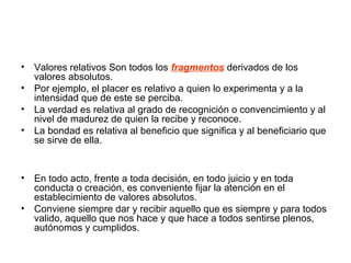 • Valores relativos Son todos los fragmentos derivados de los
valores absolutos.
• Por ejemplo, el placer es relativo a quien lo experimenta y a la
intensidad que de este se perciba.
• La verdad es relativa al grado de recognición o convencimiento y al
nivel de madurez de quien la recibe y reconoce.
• La bondad es relativa al beneficio que significa y al beneficiario que
se sirve de ella.
• En todo acto, frente a toda decisión, en todo juicio y en toda
conducta o creación, es conveniente fijar la atención en el
establecimiento de valores absolutos.
• Conviene siempre dar y recibir aquello que es siempre y para todos
valido, aquello que nos hace y que hace a todos sentirse plenos,
autónomos y cumplidos.
 