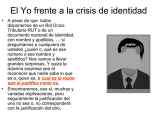 El Yo frente a la crisis de identidad
• A pesar de que todos
disponemos de un Rol Único
Tributario RUT o de un
documento nacional de Identidad,
con nombre y apellidos, … si
preguntamos a cualquiera de
ustedes ¿quién o, qué es ese
número o ese nombre y
apellidos? Nos vamos a llevar
grandes sorpresas. Y quizá la
máxima sorpresa sea el
reconocer que nadie sabe lo que
es o, quien es, o cual es la razón
que lo justifica como es.
• Encontraremos, eso sí, muchas y
variadas explicaciones, pero
seguramente la justificación del
uno no sea o, no corresponderá
con la justificación del otro.
 