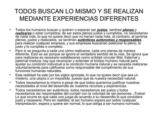 TODOS BUSCAN LO MISMO Y SE REALIZAN
MEDIANTE EXPERIENCIAS DIFERENTES
• Todos los humanos buscan y quieren o esperan ser justos, sentirse plenos y
realizarse o estar cumplidos; de ser estos plenos justos y cumplidos, no necesitarían
de nada más, lo que no quiere decir que no harían nada más, al contrario, al sentirse
plenos, justos y realizados, se sentirían auténticos autónomos y responsables
para realizar cualquier empresa, y sus empresas buscarían potenciar lo pleno, lo
justo y lo cumplido o completo.
• Pero si se pregunta a cada uno cómo realizarse, cada uno piensa de manera
diferente. Esto es así porque se ignora el verdadero sentido de la vida. Se ignora que
para realizarse es necesario establecerse como entidad vincular filial, fraternal y
paternal madura; hay que reconocer y entender el biotipo humano natural para
ajustar su condición individual a la condición humana natural y se necesita realizarse
voluntariamente para calificarse como responsable del cumplimiento de sus
funciones humanas naturales.
• Esta realidad ha sido por los siglos ignorada, lo que no quiere decir que sea un
misterio, una utopía o un imposible, puesto que es nuestra necesidad natural.
• Todos necesitamos lo mismo a pesar de que todos queramos justificar nuestras
necesidades al nivel del desarrollo de nuestros recursos y experiencias.
• Todos necesitamos ser auténticos, todos necesitamos ser justos y todos
necesitamos ser responsables del cumplir con la voluntad de ser personas. ¡Todos!
Lo que ocurre es que cada uno juzga de acuerdo a su desarrollo lo que considera
justo y necesario. Pero en realidad, el ser humano espera por sobre cualquier
interpretación, espera y quiere ser normal, lo que obliga a ser humano normado.
 